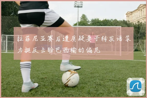 拉菲尼亚赛后遭质疑妻子转发语录力挺反击盼巴西输的偏见