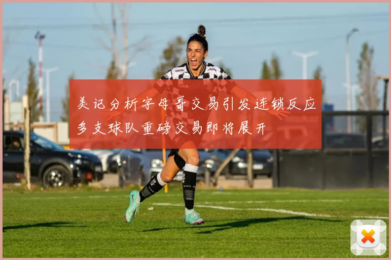 美记分析字母哥交易引发连锁反应多支球队重磅交易即将展开
