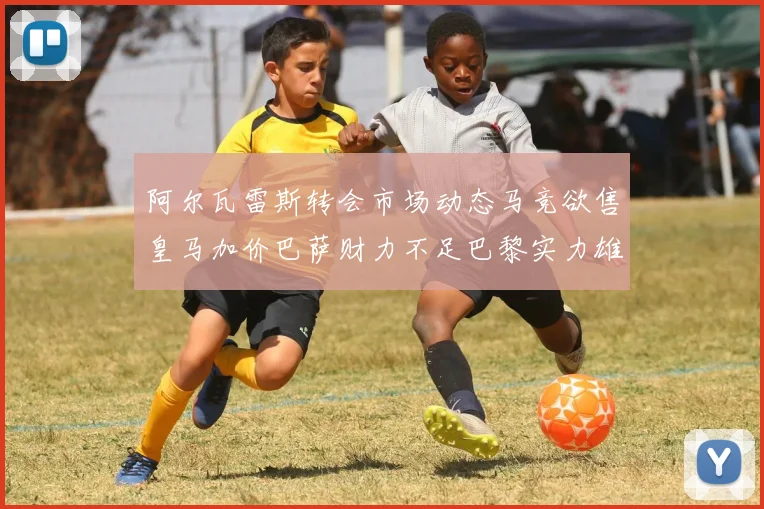 阿尔瓦雷斯转会市场动态马竞欲售皇马加价巴萨财力不足巴黎实力雄厚