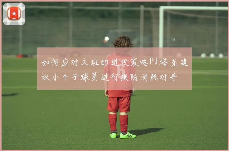 如何应对文班的进攻策略PJ塔克建议小个子球员进行换防消耗对手