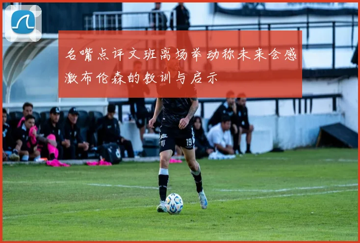 名嘴点评文班离场举动称未来会感激布伦森的教训与启示