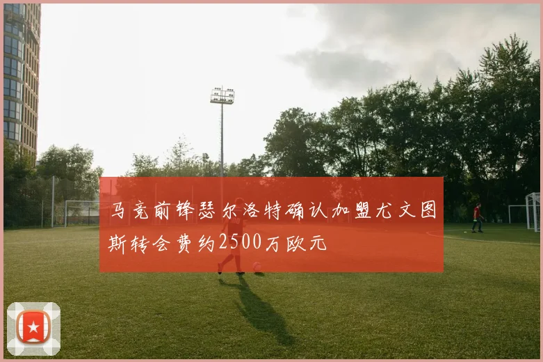 马竞前锋瑟尔洛特确认加盟尤文图斯转会费约2500万欧元