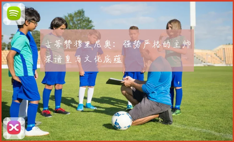 古蒂赞穆里尼奥：强势严格的主帅深谙皇马文化底蕴
