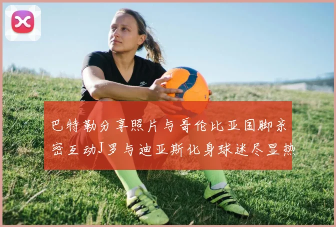巴特勒分享照片与哥伦比亚国脚亲密互动J罗与迪亚斯化身球迷尽显热情