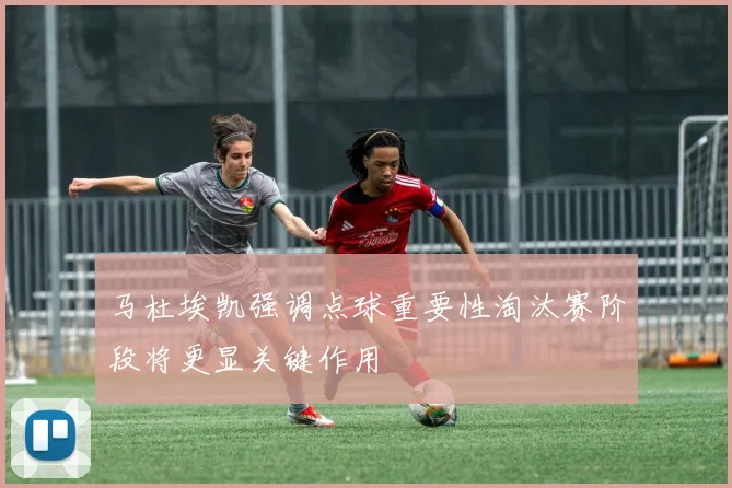 马杜埃凯强调点球重要性淘汰赛阶段将更显关键作用