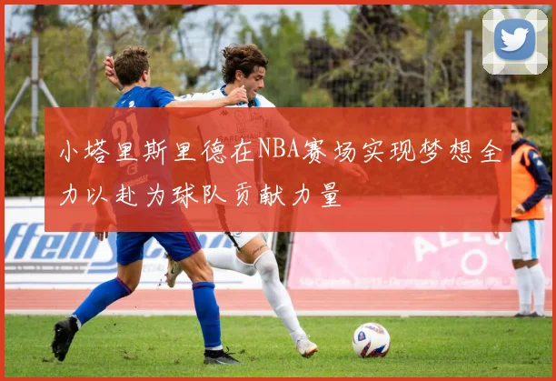 小塔里斯里德在NBA赛场实现梦想全力以赴为球队贡献力量