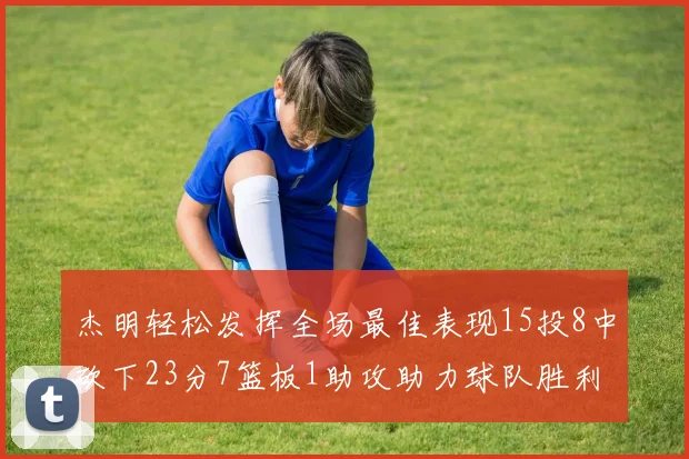 杰明轻松发挥全场最佳表现15投8中砍下23分7篮板1助攻助力球队胜利