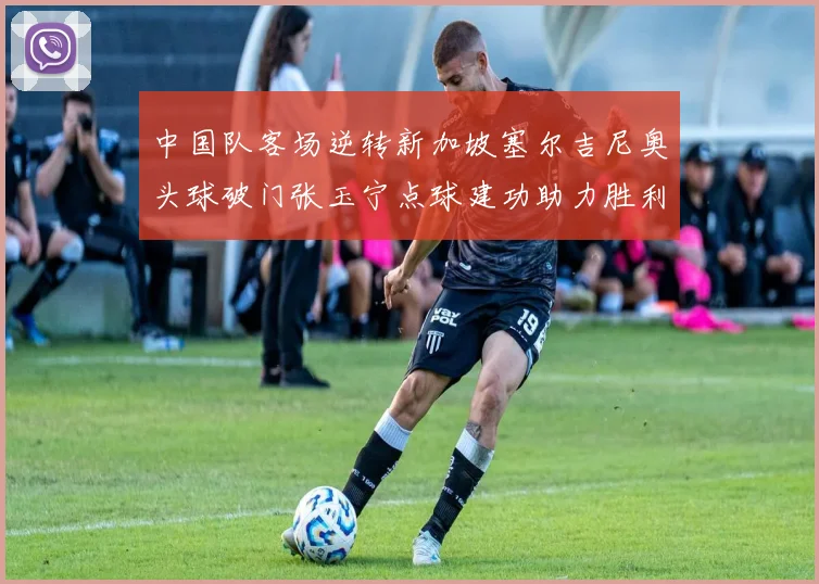 中国队客场逆转新加坡塞尔吉尼奥头球破门张玉宁点球建功助力胜利