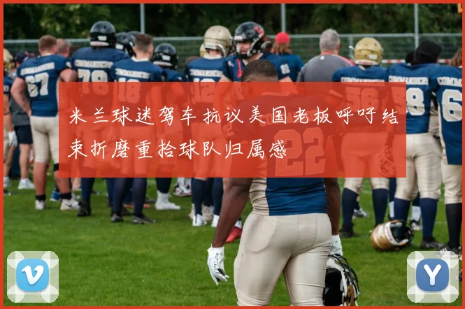 米兰球迷驾车抗议美国老板呼吁结束折磨重拾球队归属感