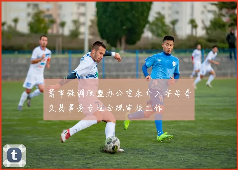 萧华强调联盟办公室未介入字母哥交易事务专注合规审核工作