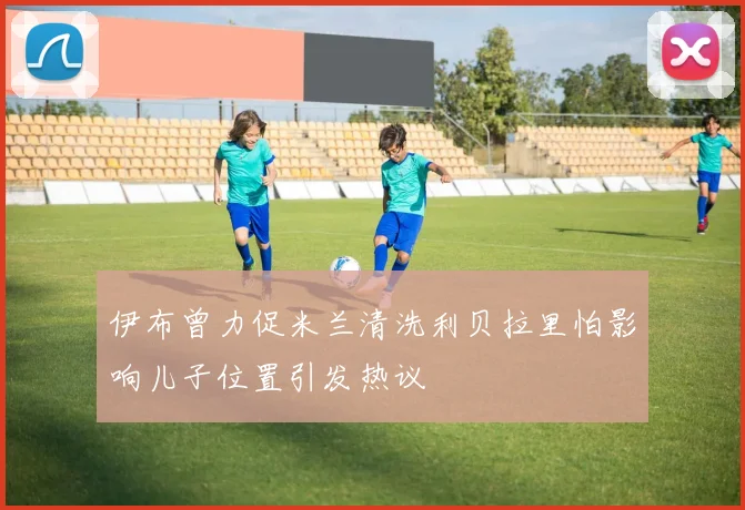 伊布曾力促米兰清洗利贝拉里怕影响儿子位置引发热议