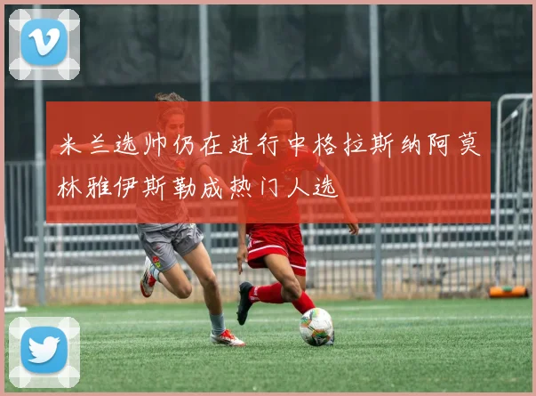米兰选帅仍在进行中格拉斯纳阿莫林雅伊斯勒成热门人选