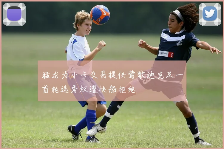 猛龙为小卡交易提供莺歌迪克及一首轮选秀权遭快船拒绝