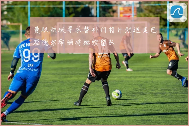 曼联积极寻求替补门将计划送走巴延德尔希顿将继续留队