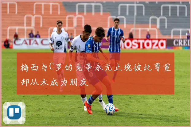 梅西与C罗的竞争永无止境彼此尊重却从未成为朋友