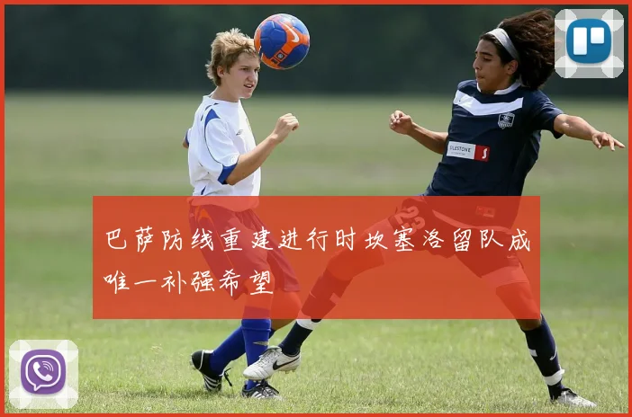 巴萨防线重建进行时坎塞洛留队成唯一补强希望