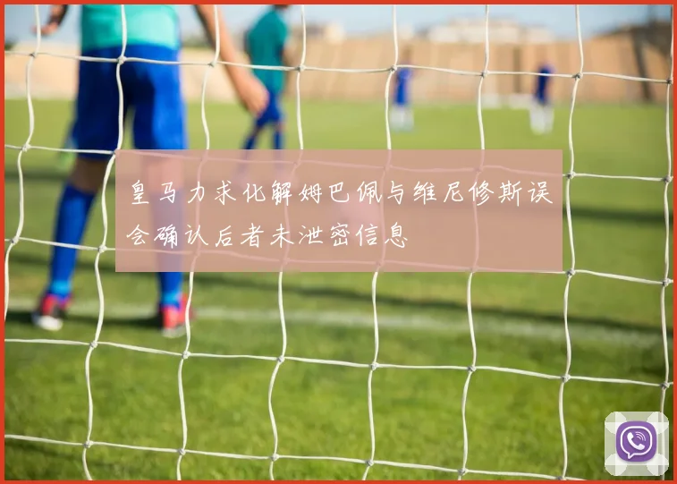 皇马力求化解姆巴佩与维尼修斯误会确认后者未泄密信息