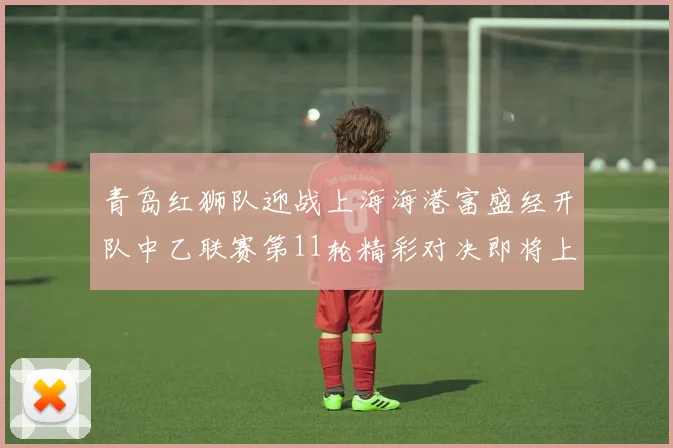 青岛红狮队迎战上海海港富盛经开队中乙联赛第11轮精彩对决即将上演