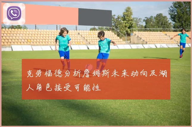 克劳福德分析詹姆斯未来动向及湖人角色接受可能性