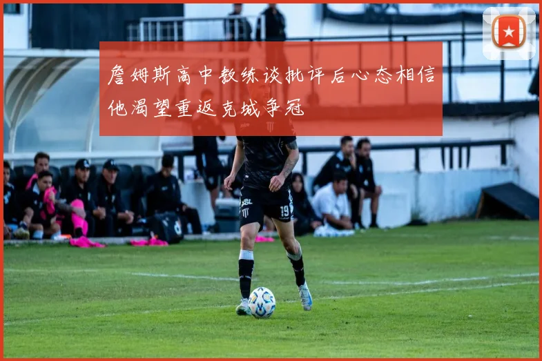 詹姆斯高中教练谈批评后心态相信他渴望重返克城争冠