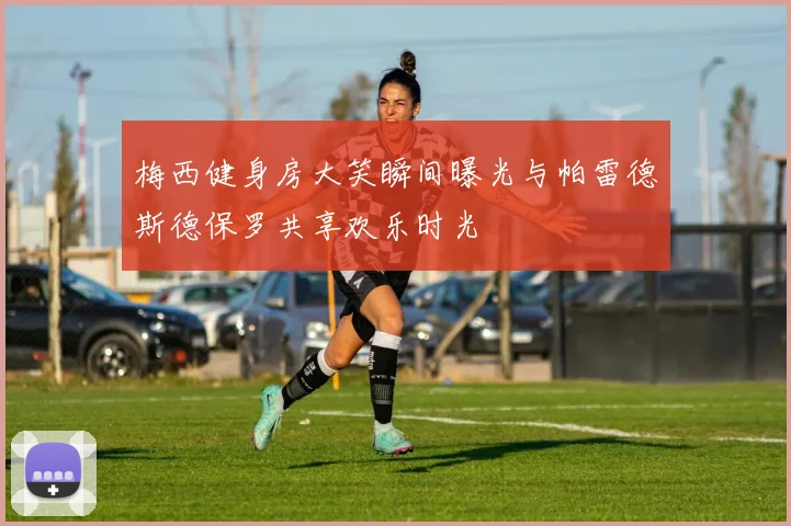 梅西健身房大笑瞬间曝光与帕雷德斯德保罗共享欢乐时光